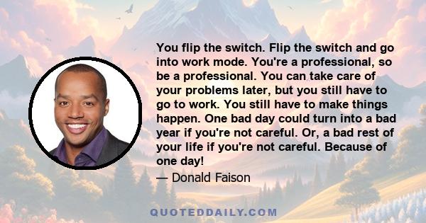 You flip the switch. Flip the switch and go into work mode. You're a professional, so be a professional. You can take care of your problems later, but you still have to go to work. You still have to make things happen.