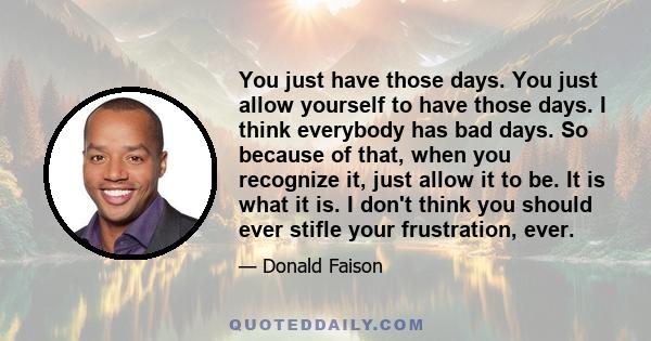 You just have those days. You just allow yourself to have those days. I think everybody has bad days. So because of that, when you recognize it, just allow it to be. It is what it is. I don't think you should ever