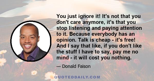 You just ignore it! It's not that you don't care anymore, it's that you stop listening and paying attention to it. Because everybody has an opinion. Talk is cheap - it's free! And I say that like, if you don't like the