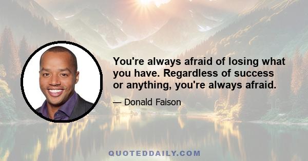 You're always afraid of losing what you have. Regardless of success or anything, you're always afraid.