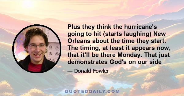 Plus they think the hurricane's going to hit (starts laughing) New Orleans about the time they start. The timing, at least it appears now, that it'll be there Monday. That just demonstrates God's on our side