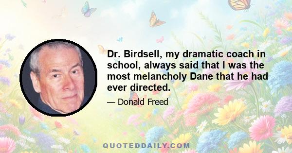 Dr. Birdsell, my dramatic coach in school, always said that I was the most melancholy Dane that he had ever directed.