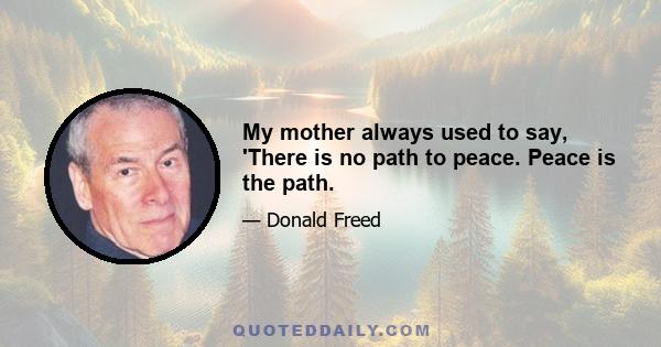 My mother always used to say, 'There is no path to peace. Peace is the path.