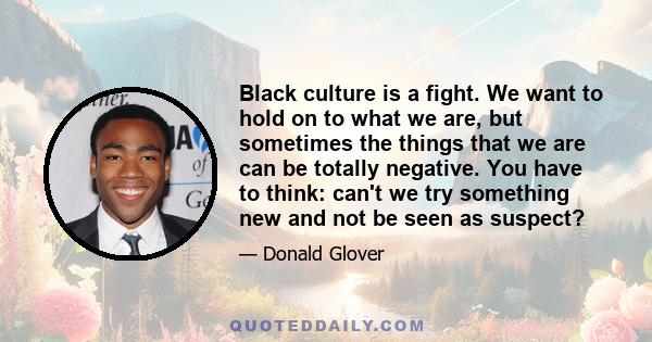 Black culture is a fight. We want to hold on to what we are, but sometimes the things that we are can be totally negative. You have to think: can't we try something new and not be seen as suspect?