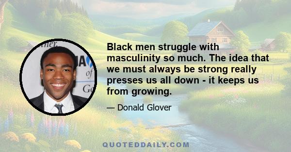 Black men struggle with masculinity so much. The idea that we must always be strong really presses us all down - it keeps us from growing.