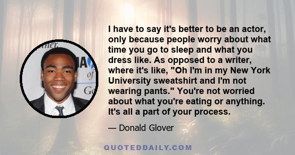 I have to say it's better to be an actor, only because people worry about what time you go to sleep and what you dress like. As opposed to a writer, where it's like, Oh I'm in my New York University sweatshirt and I'm