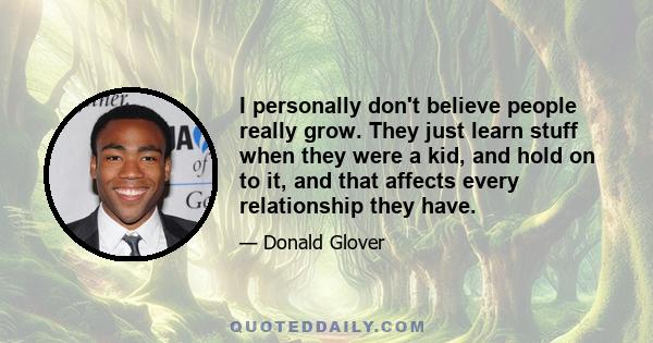 I personally don't believe people really grow. They just learn stuff when they were a kid, and hold on to it, and that affects every relationship they have.