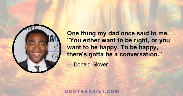 One thing my dad once said to me, You either want to be right, or you want to be happy. To be happy, there's gotta be a conversation.