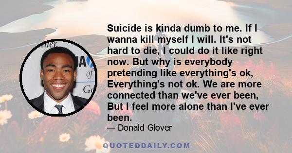 Suicide is kinda dumb to me. If I wanna kill myself I will. It's not hard to die, I could do it like right now. But why is everybody pretending like everything's ok, Everything's not ok. We are more connected than we've 