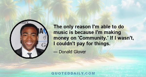 The only reason I'm able to do music is because I'm making money on 'Community.' If I wasn't, I couldn't pay for things.