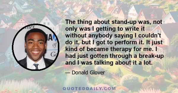 The thing about stand-up was, not only was I getting to write it without anybody saying I couldn't do it, but I got to perform it. It just kind of became therapy for me. I had just gotten through a break-up and I was