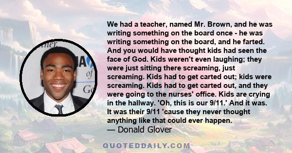 We had a teacher, named Mr. Brown, and he was writing something on the board once - he was writing something on the board, and he farted. And you would have thought kids had seen the face of God. Kids weren't even