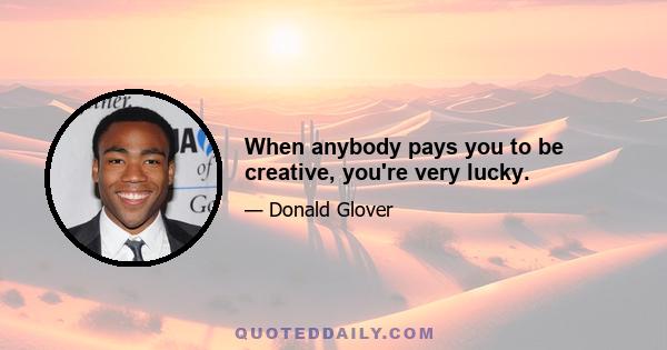 When anybody pays you to be creative, you're very lucky.