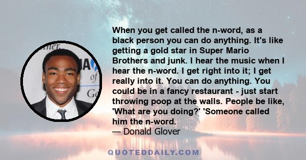 When you get called the n-word, as a black person you can do anything. It's like getting a gold star in Super Mario Brothers and junk. I hear the music when I hear the n-word. I get right into it; I get really into it.