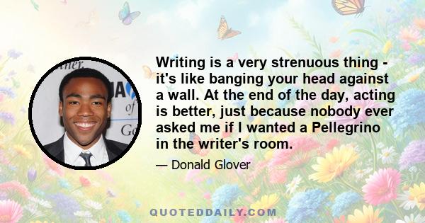 Writing is a very strenuous thing - it's like banging your head against a wall. At the end of the day, acting is better, just because nobody ever asked me if I wanted a Pellegrino in the writer's room.