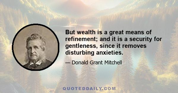 But wealth is a great means of refinement; and it is a security for gentleness, since it removes disturbing anxieties.