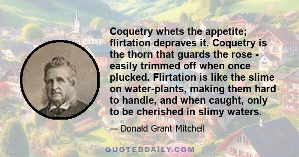 Coquetry whets the appetite; flirtation depraves it. Coquetry is the thorn that guards the rose - easily trimmed off when once plucked. Flirtation is like the slime on water-plants, making them hard to handle, and when