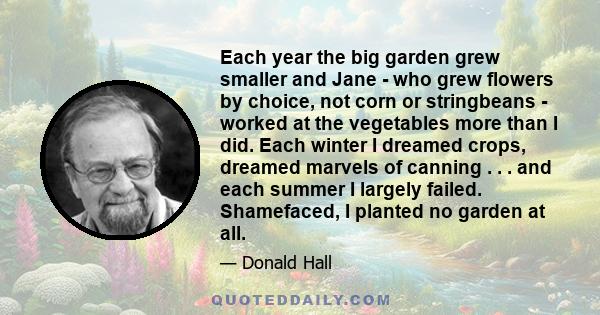 Each year the big garden grew smaller and Jane - who grew flowers by choice, not corn or stringbeans - worked at the vegetables more than I did. Each winter I dreamed crops, dreamed marvels of canning . . . and each