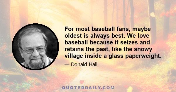 For most baseball fans, maybe oldest is always best. We love baseball because it seizes and retains the past, like the snowy village inside a glass paperweight.