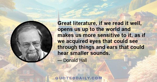 Great literature, if we read it well, opens us up to the world and makes us more sensitive to it, as if we acquired eyes that could see through things and ears that could hear smaller sounds.