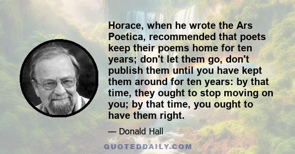 Horace, when he wrote the Ars Poetica, recommended that poets keep their poems home for ten years; don't let them go, don't publish them until you have kept them around for ten years: by that time, they ought to stop