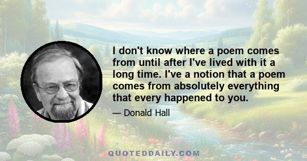 I don't know where a poem comes from until after I've lived with it a long time. I've a notion that a poem comes from absolutely everything that every happened to you.