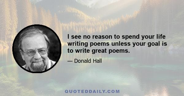 I see no reason to spend your life writing poems unless your goal is to write great poems.