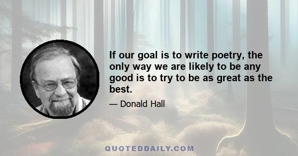 If our goal is to write poetry, the only way we are likely to be any good is to try to be as great as the best.