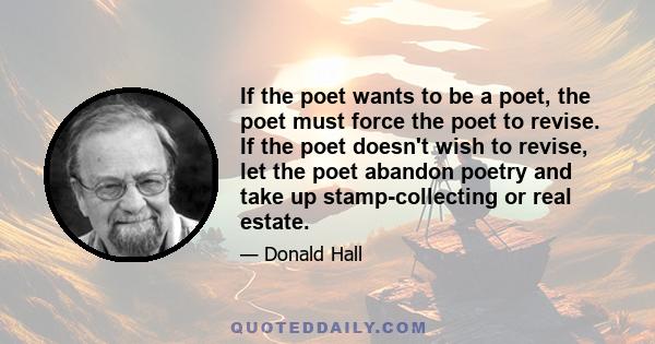 If the poet wants to be a poet, the poet must force the poet to revise. If the poet doesn't wish to revise, let the poet abandon poetry and take up stamp-collecting or real estate.