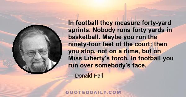 In football they measure forty-yard sprints. Nobody runs forty yards in basketball. Maybe you run the ninety-four feet of the court; then you stop, not on a dime, but on Miss Liberty's torch. In football you run over