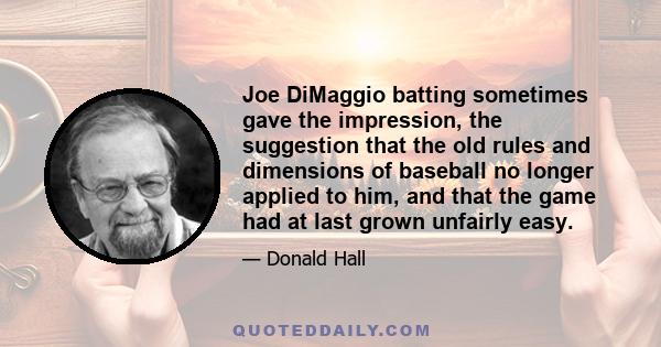 Joe DiMaggio batting sometimes gave the impression, the suggestion that the old rules and dimensions of baseball no longer applied to him, and that the game had at last grown unfairly easy.