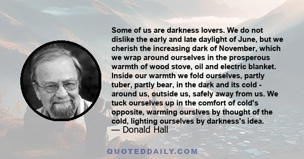 Some of us are darkness lovers. We do not dislike the early and late daylight of June, but we cherish the increasing dark of November, which we wrap around ourselves in the prosperous warmth of wood stove, oil and