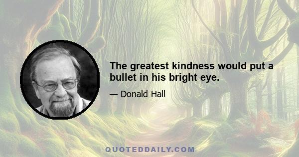 The greatest kindness would put a bullet in his bright eye.