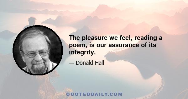 The pleasure we feel, reading a poem, is our assurance of its integrity.