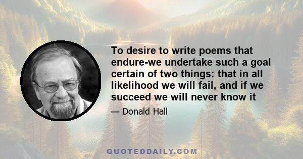 To desire to write poems that endure-we undertake such a goal certain of two things: that in all likelihood we will fail, and if we succeed we will never know it