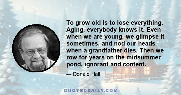 To grow old is to lose everything. Aging, everybody knows it. Even when we are young, we glimpse it sometimes, and nod our heads when a grandfather dies. Then we row for years on the midsummer pond, ignorant and content.