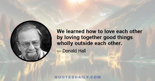 We learned how to love each other by loving together good things wholly outside each other.