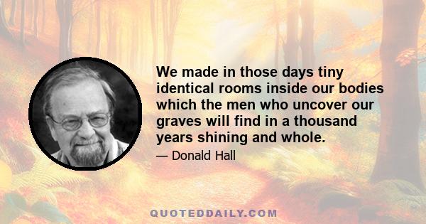 We made in those days tiny identical rooms inside our bodies which the men who uncover our graves will find in a thousand years shining and whole.