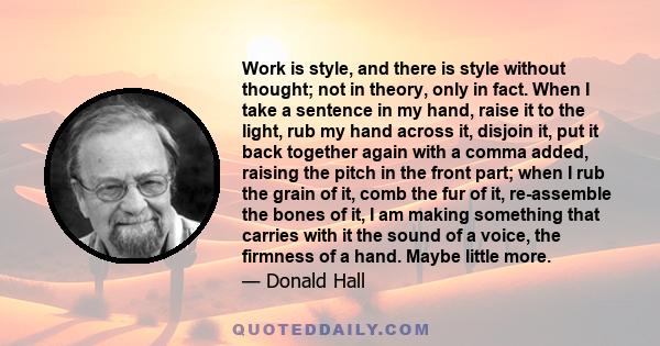 Work is style, and there is style without thought; not in theory, only in fact. When I take a sentence in my hand, raise it to the light, rub my hand across it, disjoin it, put it back together again with a comma added, 