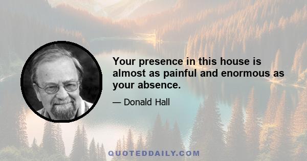 Your presence in this house is almost as painful and enormous as your absence.