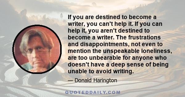 If you are destined to become a writer, you can't help it. If you can help it, you aren't destined to become a writer. The frustrations and disappointments, not even to mention the unspeakable loneliness, are too