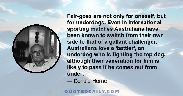 Fair-goes are not only for oneself, but for underdogs. Even in international sporting matches Australians have been known to switch from their own side to that of a gallant challenger. Australians love a 'battler', an