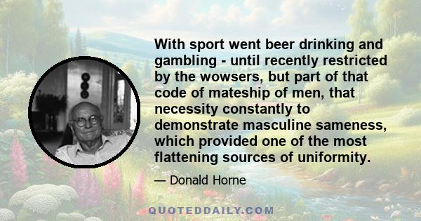 With sport went beer drinking and gambling - until recently restricted by the wowsers, but part of that code of mateship of men, that necessity constantly to demonstrate masculine sameness, which provided one of the