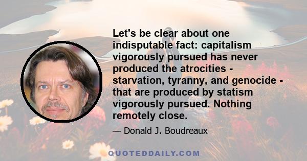 Let's be clear about one indisputable fact: capitalism vigorously pursued has never produced the atrocities - starvation, tyranny, and genocide - that are produced by statism vigorously pursued. Nothing remotely close.