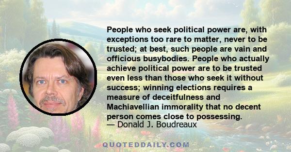 People who seek political power are, with exceptions too rare to matter, never to be trusted; at best, such people are vain and officious busybodies. People who actually achieve political power are to be trusted even