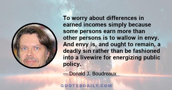 To worry about differences in earned incomes simply because some persons earn more than other persons is to wallow in envy. And envy is, and ought to remain, a deadly sin rather than be fashioned into a livewire for