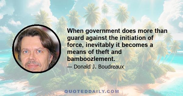 When government does more than guard against the initiation of force, inevitably it becomes a means of theft and bamboozlement.