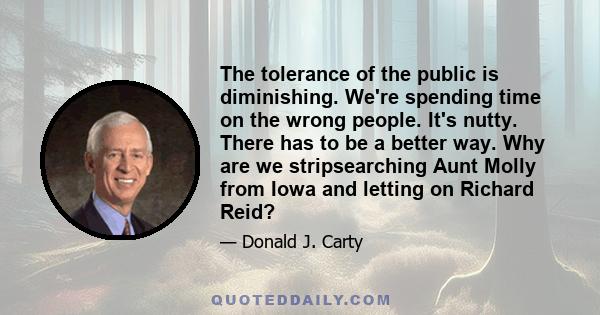 The tolerance of the public is diminishing. We're spending time on the wrong people. It's nutty. There has to be a better way. Why are we stripsearching Aunt Molly from Iowa and letting on Richard Reid?