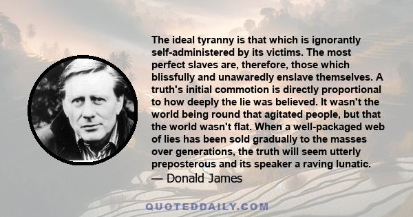 The ideal tyranny is that which is ignorantly self-administered by its victims. The most perfect slaves are, therefore, those which blissfully and unawaredly enslave themselves. A truth's initial commotion is directly