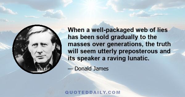 When a well-packaged web of lies has been sold gradually to the masses over generations, the truth will seem utterly preposterous and its speaker a raving lunatic.